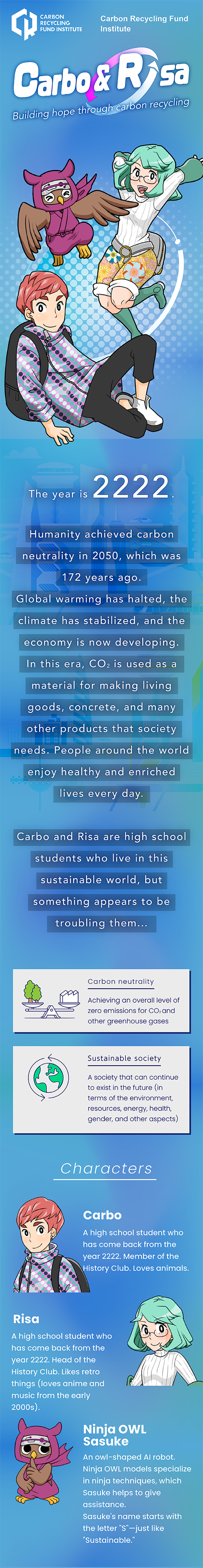 Carbon Recycling Fund Institute Carbo & Risa Building hope through carbon recycling The year is 2222. Humanity achieved carbon neutrality in 2050, which was 172 years ago. Global warming has halted, the climate has stabilized, and the economy is now developing. In this era, CO2 is used as a material for making living goods, concrete, and many other products that society needs. People around the world enjoy healthy and enriched lives every day. Carbo and Risa are high school students who live in this sustainable world, but something appears to be troubling them... Carbon neutrality Achieving an overall level of zero emissions for CO2 and other greenhouse gases Sustainable society A society that can continue to exist in the future (in terms of the environment, resources, energy, health, gender, and other aspects) Characters Carbo A high school student who has come back from the year 2222. Member of the History Club. Loves animals. Risa A high school student who has come back from the year 2222. Head of the History Club. Likes retro things (loves anime and music from the early 2000s). Ninja OWL Sasuke An owl-shaped AI robot. Ninja OWL models specialize in ninja techniques, which Sasuke helps to give assistance. Sasuke's name starts with the letter "S"—just like "Sustainable."