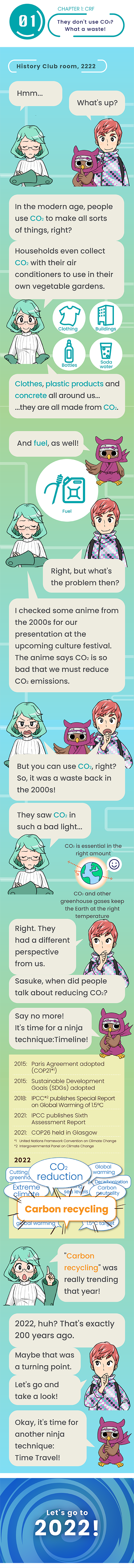 Chapter 1: CRF They don't use CO2? What a waste! Hmm... What's up? In the modern age, people use CO2 to make all sorts of things, right? Households even collect CO2 with their air conditioners to use in their own vegetable gardens. Clothes, plastic products and concrete all around us... ...they are all made from CO2. And fuel, as well! Right, but what's the problem then? I checked some anime from the 2000s for our presentation at the upcoming culture festival. The anime says CO2 is so bad that we must reduce CO2 emissions. But you can use CO2, right? So, it was a waste back in the 2000s! They saw CO2 in such a bad light... Right. They had a different perspective from us. Sasuke, when did people talk about reducing CO2? Say no more! It's time for a ninja technique:Timeline! "Carbon recycling" was really trending that year! 2022, huh? That's exactly 200 years ago. Maybe that was a turning point. Let's go and take a look! Okay, it's time for another ninja technique: Time Travel!